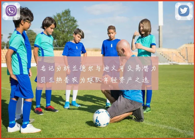名记分析兰德尔与迪文可交易潜力贝兰热香农为球队年轻资产之选