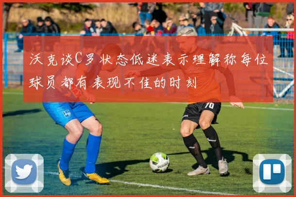 沃克谈C罗状态低迷表示理解称每位球员都有表现不佳的时刻