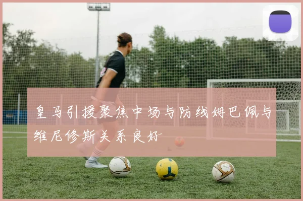 皇马引援聚焦中场与防线姆巴佩与维尼修斯关系良好