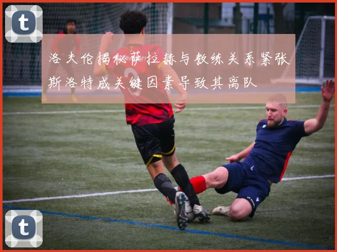 洛夫伦揭秘萨拉赫与教练关系紧张斯洛特成关键因素导致其离队