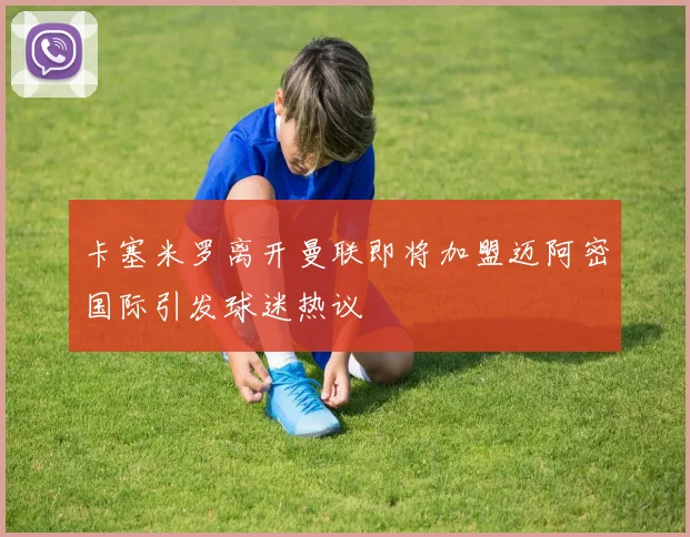 卡塞米罗离开曼联即将加盟迈阿密国际引发球迷热议