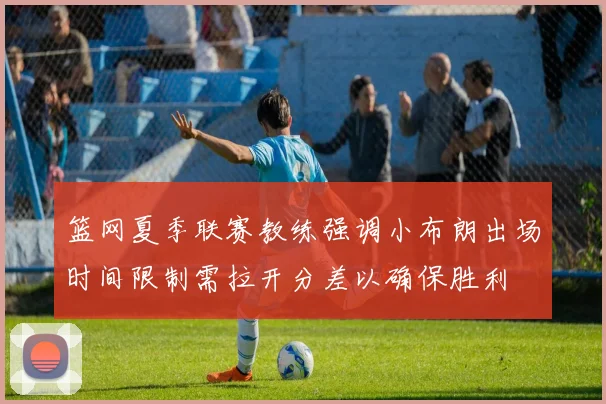 篮网夏季联赛教练强调小布朗出场时间限制需拉开分差以确保胜利
