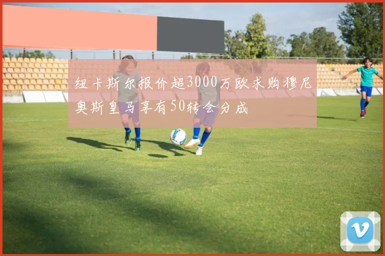 纽卡斯尔报价超3000万欧求购穆尼奥斯皇马享有50转会分成