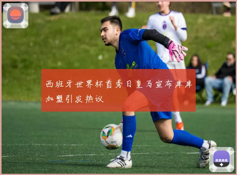 西班牙世界杯首秀日皇马宣布库库加盟引发热议