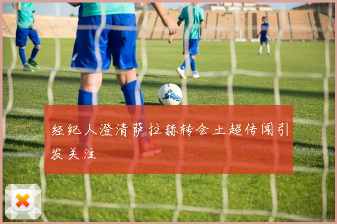 经纪人澄清萨拉赫转会土超传闻引发关注