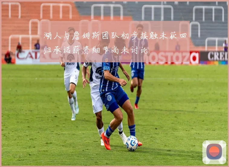 湖人与詹姆斯团队初步接触未获回归承诺薪资细节尚未讨论