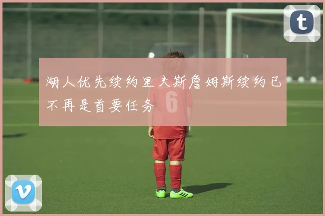 湖人优先续约里夫斯詹姆斯续约已不再是首要任务