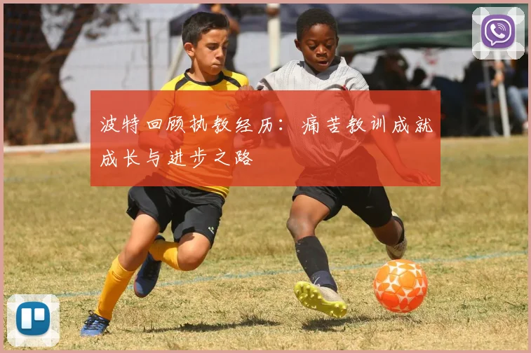 波特回顾执教经历：痛苦教训成就成长与进步之路
