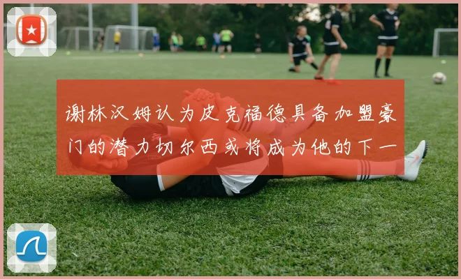 谢林汉姆认为皮克福德具备加盟豪门的潜力切尔西或将成为他的下一个选择