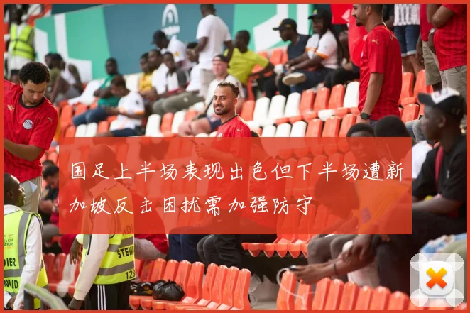 国足上半场表现出色但下半场遭新加坡反击困扰需加强防守