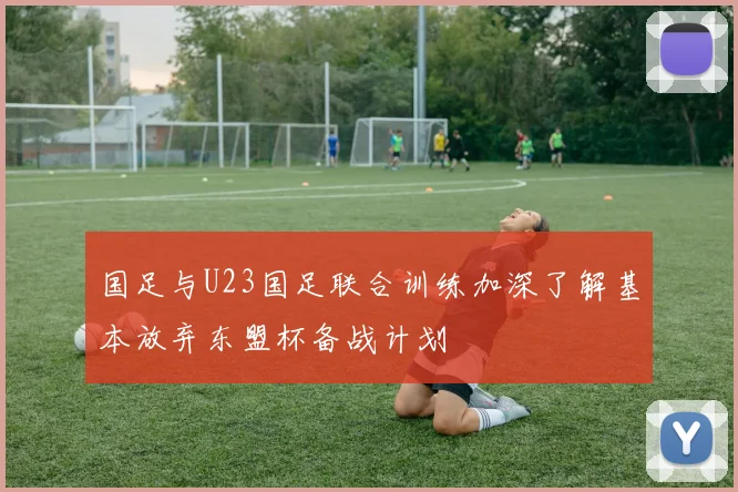 国足与U23国足联合训练加深了解基本放弃东盟杯备战计划