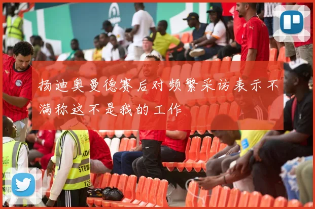 扬迪奥曼德赛后对频繁采访表示不满称这不是我的工作