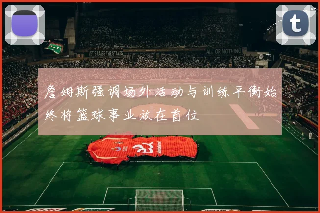 詹姆斯强调场外活动与训练平衡始终将篮球事业放在首位