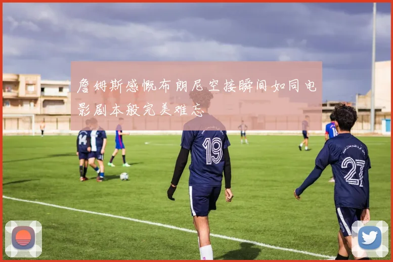 詹姆斯感慨布朗尼空接瞬间如同电影剧本般完美难忘