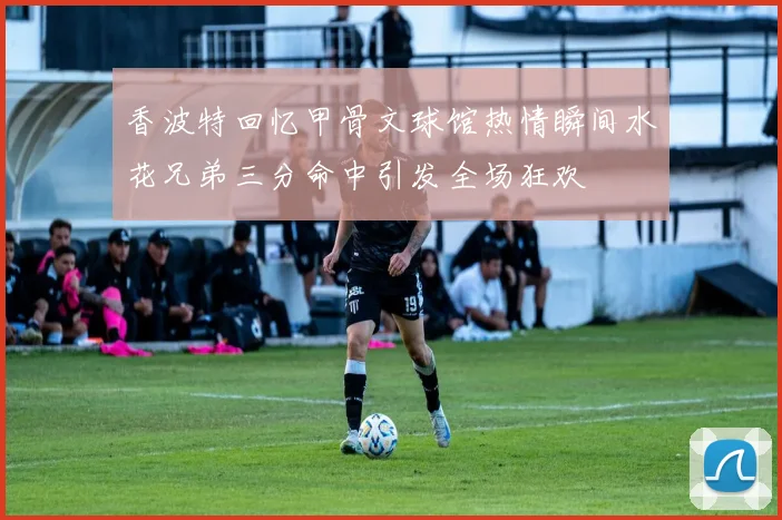 香波特回忆甲骨文球馆热情瞬间水花兄弟三分命中引发全场狂欢