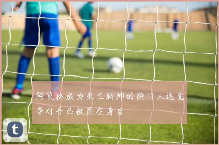 阿莫林成为米兰新帅的热门人选竞争对手已被甩在身后