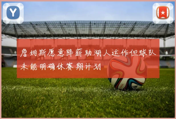 詹姆斯愿意降薪助湖人运作但球队未能明确休赛期计划